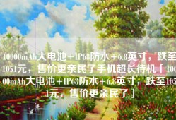 10000mAh大电池+IP68防水+6.8英寸，跌至1051元，售价更亲民了手机超长待机「10000mAh大电池+IP68防水+6.8英寸，跌至1051元，售价更亲民了」