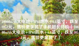 10000mAh大电池+IP68防水+6.8英寸，跌至1051元，售价更亲民了手机超长待机「10000mAh大电池+IP68防水+6.8英寸，跌至1051元，售价更亲民了」
