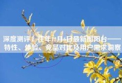 深度测评，往年12月6日最新图阳台——特性、体验、竞品对比及用户需求洞察