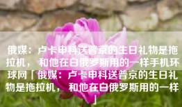 俄媒：卢卡申科送普京的生日礼物是拖拉机， 和他在白俄罗斯用的一样手机环球网「俄媒：卢卡申科送普京的生日礼物是拖拉机， 和他在白俄罗斯用的一样」