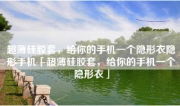 超薄硅胶套，给你的手机一个隐形衣隐形手机「超薄硅胶套，给你的手机一个隐形衣」