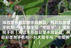 海信发布数款墨水屏新品：两款彩墨屏手机和一台大屏手写“电纸书”！墨水屏手机「海信发布数款墨水屏新品：两款彩墨屏手机和一台大屏手写“电纸书”！」