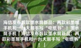 海信发布数款墨水屏新品：两款彩墨屏手机和一台大屏手写“电纸书”！墨水屏手机「海信发布数款墨水屏新品：两款彩墨屏手机和一台大屏手写“电纸书”！」