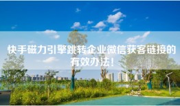 快手磁力引擎跳转企业微信获客链接的有效办法！