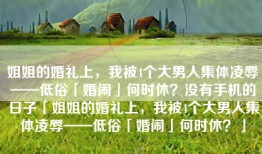 姐姐的婚礼上，我被4个大男人集体凌辱——低俗「婚闹」何时休？没有手机的日子「姐姐的婚礼上，我被4个大男人集体凌辱——低俗「婚闹」何时休？」