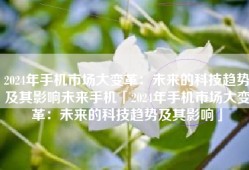 2024年手机市场大变革：未来的科技趋势及其影响未来手机「2024年手机市场大变革：未来的科技趋势及其影响」