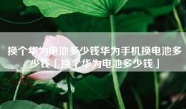 换个华为电池多少钱华为手机换电池多少钱「换个华为电池多少钱」
