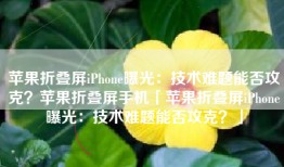 苹果折叠屏iPhone曝光：技术难题能否攻克？苹果折叠屏手机「苹果折叠屏iPhone曝光：技术难题能否攻克？」