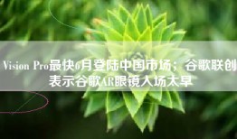 Vision Pro最快6月登陆中国市场；谷歌联创表示谷歌AR眼镜入场太早