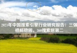 2023年中国搜索引擎行业研究报告：三强格局稳固，360搜索居第二