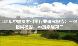 2023年中国搜索引擎行业研究报告：三强格局稳固，360搜索居第二