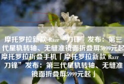 摩托罗拉新款 Razr“刀锋”发布：第三代星轨转轴、无缝准镜面折叠屏5999元起摩托罗拉折叠手机「摩托罗拉新款 Razr“刀锋”发布：第三代星轨转轴、无缝准镜面折叠屏5999元起」