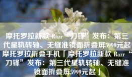 摩托罗拉新款 Razr“刀锋”发布：第三代星轨转轴、无缝准镜面折叠屏5999元起摩托罗拉折叠手机「摩托罗拉新款 Razr“刀锋”发布：第三代星轨转轴、无缝准镜面折叠屏5999元起」