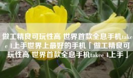 做工精良可玩性高 世界首款全息手机takee 1上手世界上最好的手机「做工精良可玩性高 世界首款全息手机takee 1上手」