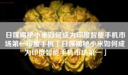 日媒揭秘小米如何成为印度智能手机市场第一印度手机「日媒揭秘小米如何成为印度智能手机市场第一」