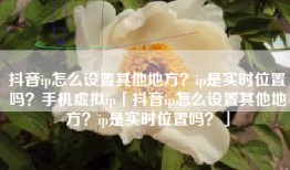 抖音ip怎么设置其他地方？ip是实时位置吗？手机虚拟ip「抖音ip怎么设置其他地方？ip是实时位置吗？」