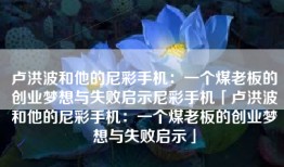 卢洪波和他的尼彩手机：一个煤老板的创业梦想与失败启示尼彩手机「卢洪波和他的尼彩手机：一个煤老板的创业梦想与失败启示」