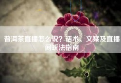 普洱茶直播怎么说？话术、文案及直播间玩法指南