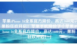 苹果iPhone 16全系官方降价，高达1600元，果粉狂欢开启！苹果手机降价了「苹果iPhone 16全系官方降价，高达1600元，果粉狂欢开启！」