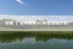 收藏 ｜ 如何做好2025年度培训计划？