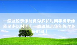 一般监控录像能保存多长时间手机录像能录多长时间「一般监控录像能保存多长时间」