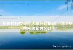 神树村民委员会人事任命揭晓，塑造乡村未来领导团队