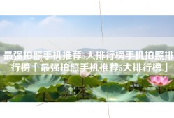 最强拍照手机推荐5大排行榜手机拍照排行榜「最强拍照手机推荐5大排行榜」