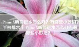 iPhone X听筒进水怎么办？有哪些小妙招？手机排水「iPhone X听筒进水怎么办？有哪些小妙招？」