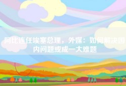 阿比连任埃塞总理，外媒：如何解决国内问题或成一大难题