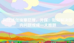 阿比连任埃塞总理，外媒：如何解决国内问题或成一大难题