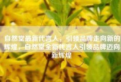 自然堂最新代言人，引领品牌走向新的辉煌，自然堂全新代言人引领品牌迈向新辉煌