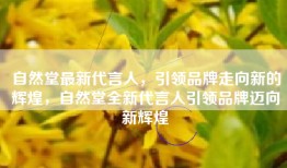 自然堂最新代言人，引领品牌走向新的辉煌，自然堂全新代言人引领品牌迈向新辉煌