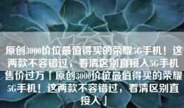 原创3000价位最值得买的荣耀5G手机！这两款不容错过，看清区别直接入5G手机售价过万「原创3000价位最值得买的荣耀5G手机！这两款不容错过，看清区别直接入」