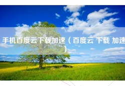 手机百度云下载加速（百度云 下载 加速）