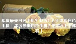 年度最美白色手机？魅族21上手体验白色手机「年度最美白色手机？魅族21上手体验」