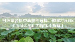 白色系装机中高端的选择：微星Z790 EDGE Ti MAX WiFi 刀锋钛（拆解）