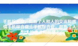 手机综合症，阻断了人和人的交流和感情手机综合症「手机综合症，阻断了人和人的交流和感情」