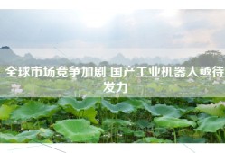 全球市场竞争加剧 国产工业机器人亟待发力