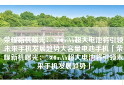 荣耀新机曝光：7800mAh超大电池将引领未来手机发展趋势大容量电池手机「荣耀新机曝光：7800mAh超大电池将引领未来手机发展趋势」