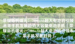 荣耀新机曝光：7800mAh超大电池将引领未来手机发展趋势大容量电池手机「荣耀新机曝光：7800mAh超大电池将引领未来手机发展趋势」