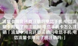 流量卡用完还要注销吗电信手机(电信流量卡用完了用注销吗)电信手机卡怎么注销「流量卡用完还要注销吗电信手机(电信流量卡用完了用注销吗)」