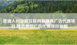 普通人创业做互联网新媒体广告代理项目 腾讯微信广告代理项目加盟