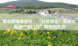 青岛西海岸新区：“社区微业”新模式 畅通“家门口”就业创业路
