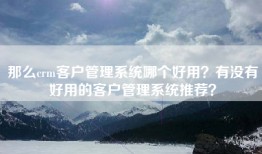 那么crm客户管理系统哪个好用？有没有好用的客户管理系统推荐？