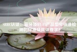 SRRC认证：蓝牙及WI-FI产品型号核准检测的标准及具体要求！