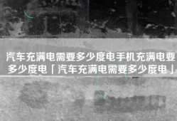 汽车充满电需要多少度电手机充满电要多少度电「汽车充满电需要多少度电」