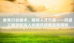 聚焦行业需求，精研人才方案——铁道工程学院深入中国铁路南昌局调研