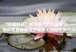 “未磁科技”原子磁力计心磁图仪——为心血管疾病提供早期无创检查新方法
