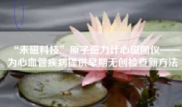 “未磁科技”原子磁力计心磁图仪——为心血管疾病提供早期无创检查新方法