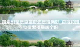 搜索引擎是百度好还是搜狗好_百度和搜狗搜索引擎哪个好